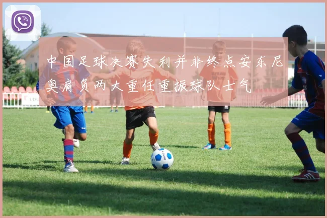 中国足球决赛失利并非终点安东尼奥肩负两大重任重振球队士气