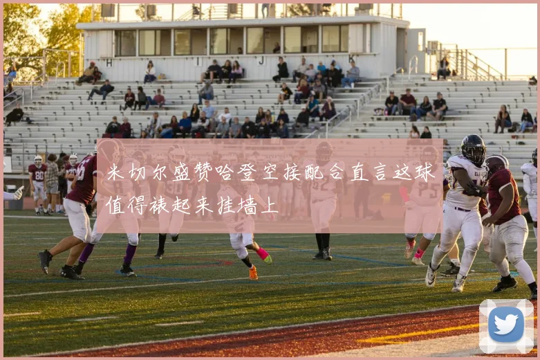 米切尔盛赞哈登空接配合直言这球值得裱起来挂墙上