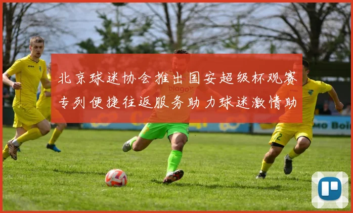 北京球迷协会推出国安超级杯观赛专列便捷往返服务助力球迷激情助阵