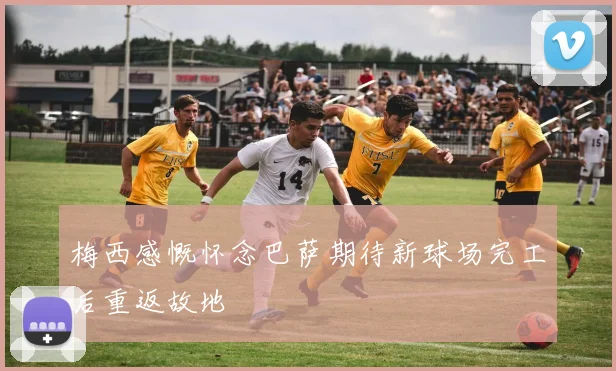 梅西感慨怀念巴萨期待新球场完工后重返故地