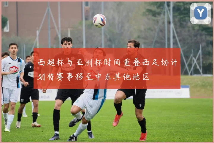 西超杯与亚洲杯时间重叠西足协计划将赛事移至中东其他地区