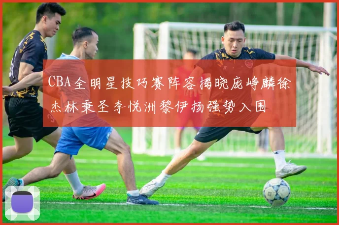 CBA全明星技巧赛阵容揭晓庞峥麟徐杰林秉圣李悦洲黎伊扬强势入围
