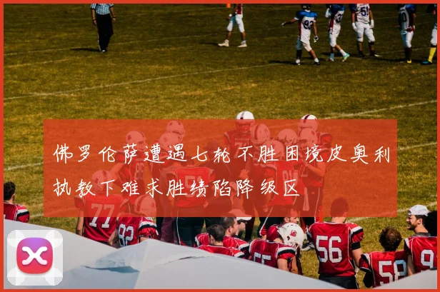 佛罗伦萨遭遇七轮不胜困境皮奥利执教下难求胜绩陷降级区