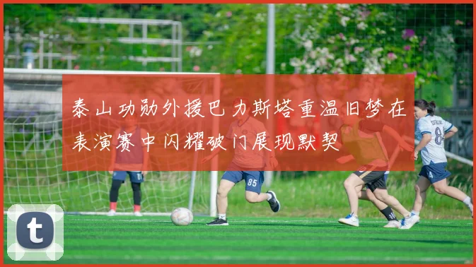 泰山功勋外援巴力斯塔重温旧梦在表演赛中闪耀破门展现默契