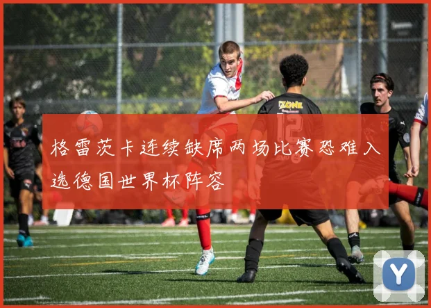格雷茨卡连续缺席两场比赛恐难入选德国世界杯阵容