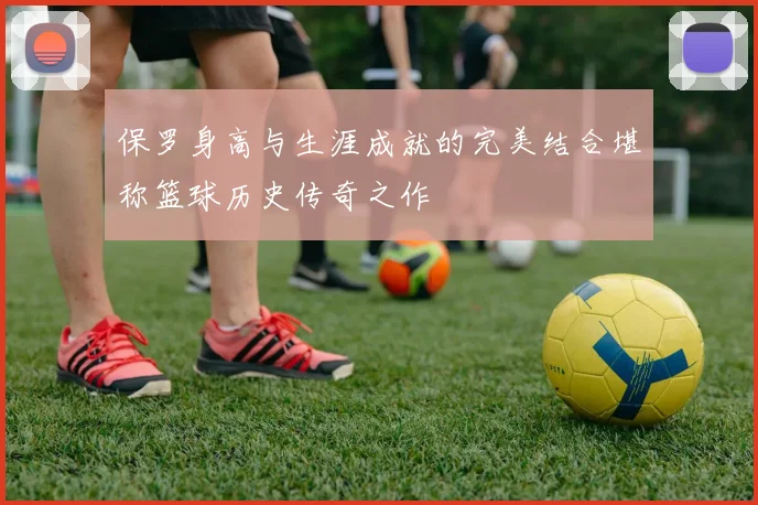 保罗身高与生涯成就的完美结合堪称篮球历史传奇之作