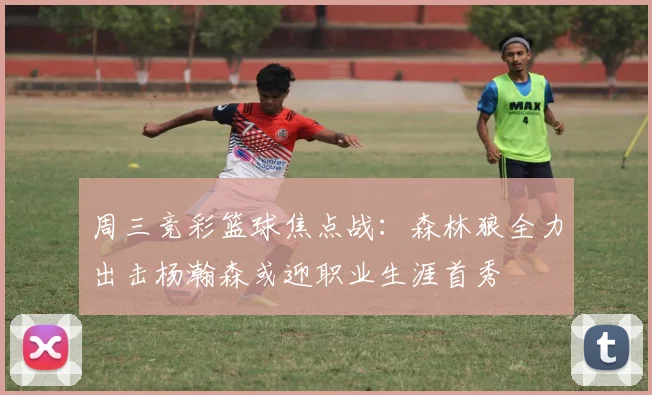 周三竞彩篮球焦点战：森林狼全力出击杨瀚森或迎职业生涯首秀