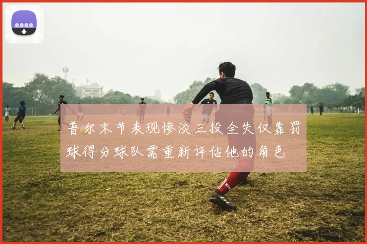 普尔末节表现惨淡三投全失仅靠罚球得分球队需重新评估他的角色